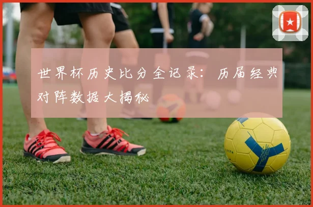 世界杯历史比分全记录：历届经典对阵数据大揭秘