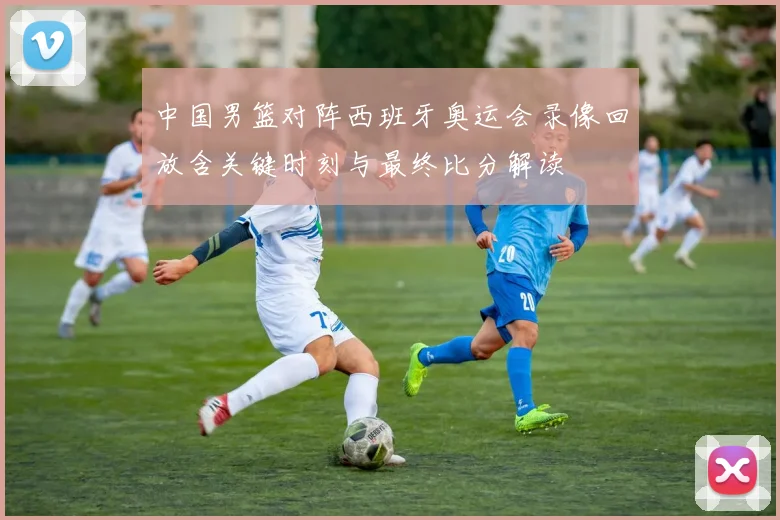 中国男篮对阵西班牙奥运会录像回放含关键时刻与最终比分解读