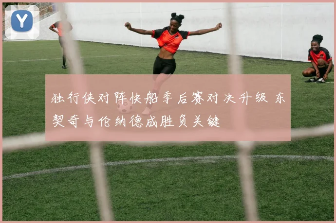 独行侠对阵快船季后赛对决升级 东契奇与伦纳德成胜负关键