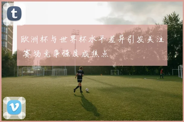 欧洲杯与世界杯水平差异引发关注 赛场竞争强度成焦点
