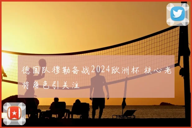 德国队穆勒备战2024欧洲杯 核心老将角色引关注